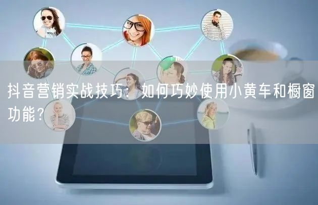 抖音营销实战技巧：如何巧妙使用小黄车和橱